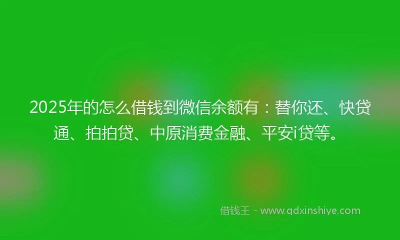 2025年的怎么借钱到微信余额有：替你还、快贷通、拍拍贷、中原消费金融、平安i贷等。