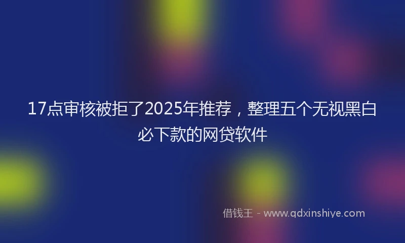 17点审核被拒了2025年推荐，整理五个无视黑白必下款的网贷软件