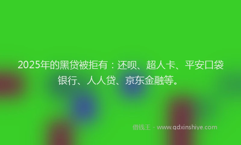 2025年的黑贷被拒有：还呗、超人卡、平安口袋银行、人人贷、京东金融等。