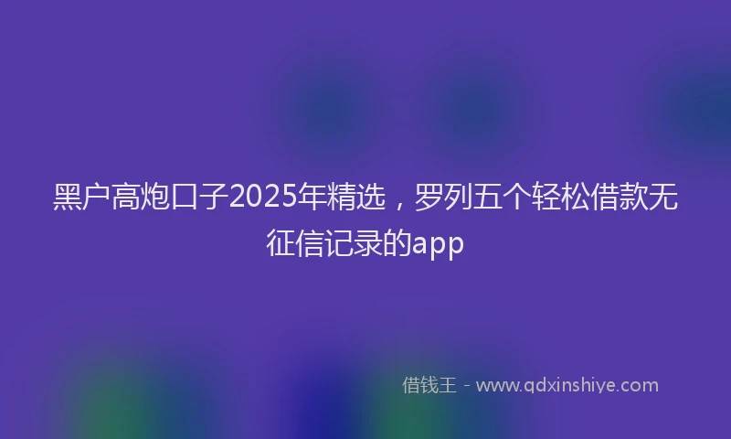黑户高炮口子2025年精选，罗列五个轻松借款无征信记录的app