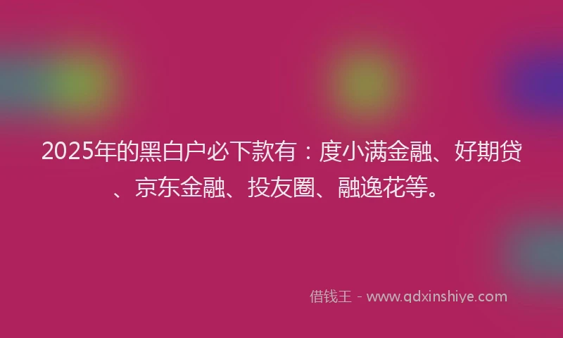 2025年的黑白户必下款有：度小满金融、好期贷、京东金融、投友圈、融逸花等。