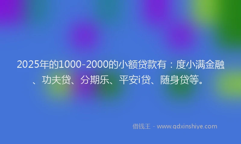 2025年的1000-2000的小额贷款有：度小满金融、功夫贷、分期乐、平安i贷、随身贷等。