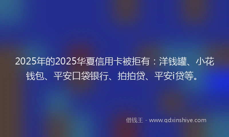 2025年的2025华夏信用卡被拒有：洋钱罐、小花钱包、平安口袋银行、拍拍贷、平安i贷等。