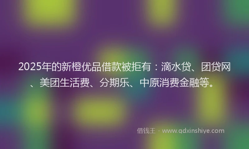 2025年的新橙优品借款被拒有：滴水贷、团贷网、美团生活费、分期乐、中原消费金融等。