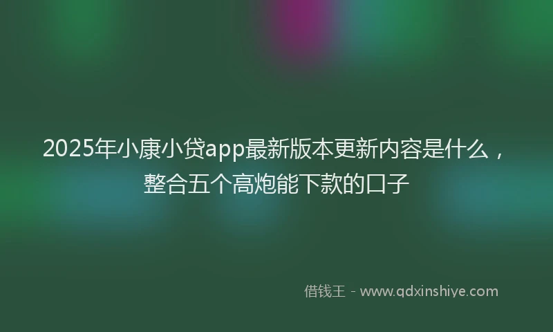 2025年小康小贷app最新版本更新内容是什么，整合五个高炮能下款的口子