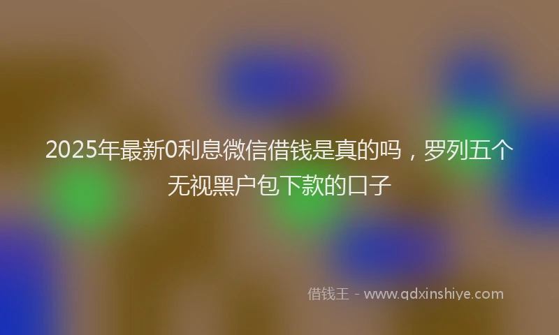 2025年最新0利息微信借钱是真的吗，罗列五个无视黑户包下款的口子