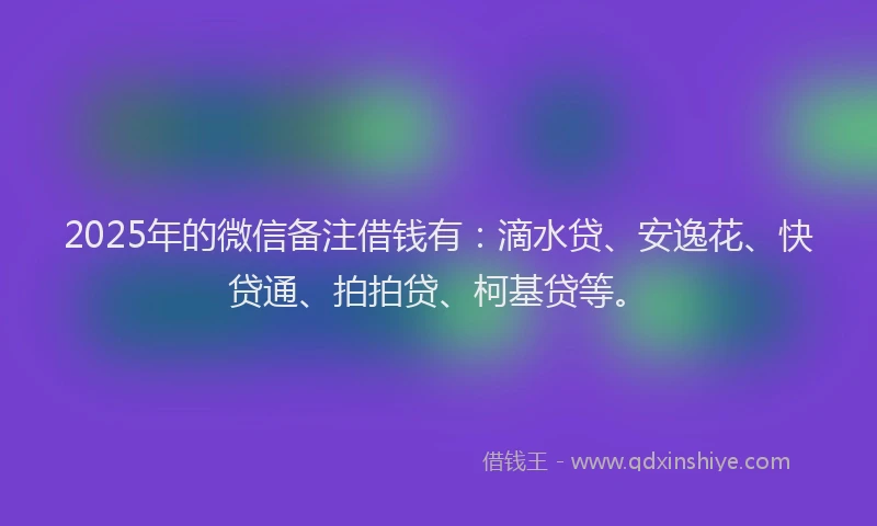 2025年的微信备注借钱有：滴水贷、安逸花、快贷通、拍拍贷、柯基贷等。