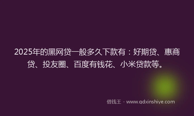 2025年的黑网贷一般多久下款有：好期贷、惠商贷、投友圈、百度有钱花、小米贷款等。
