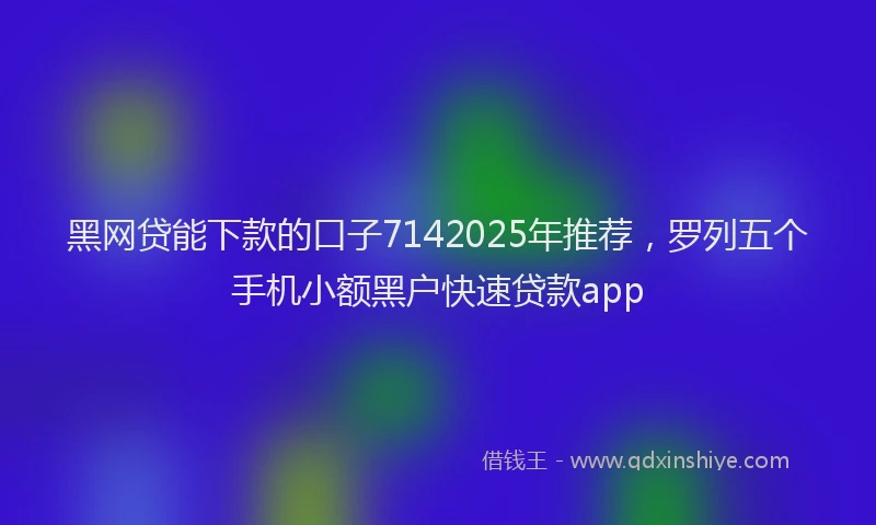 黑网贷能下款的口子7142025年推荐，罗列五个手机小额黑户快速贷款app