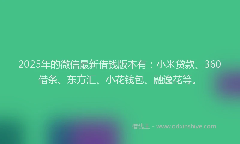 2025年的微信最新借钱版本有：小米贷款、360借条、东方汇、小花钱包、融逸花等。