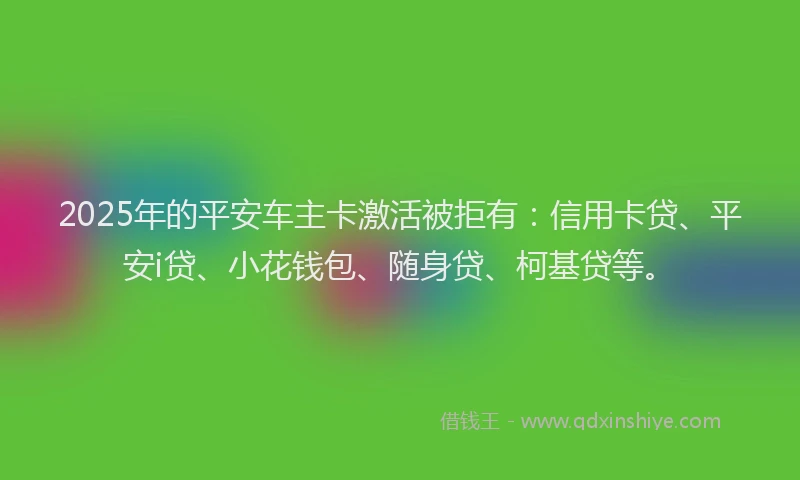 2025年的平安车主卡激活被拒有：信用卡贷、平安i贷、小花钱包、随身贷、柯基贷等。
