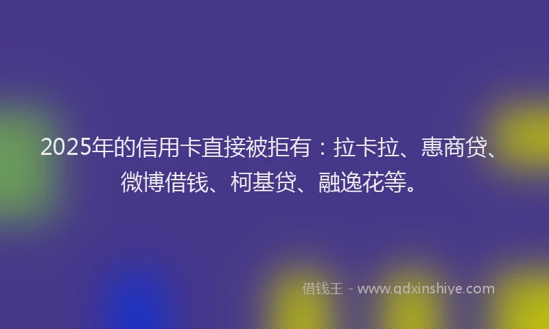 2025年的信用卡直接被拒有：拉卡拉、惠商贷、微博借钱、柯基贷、融逸花等。