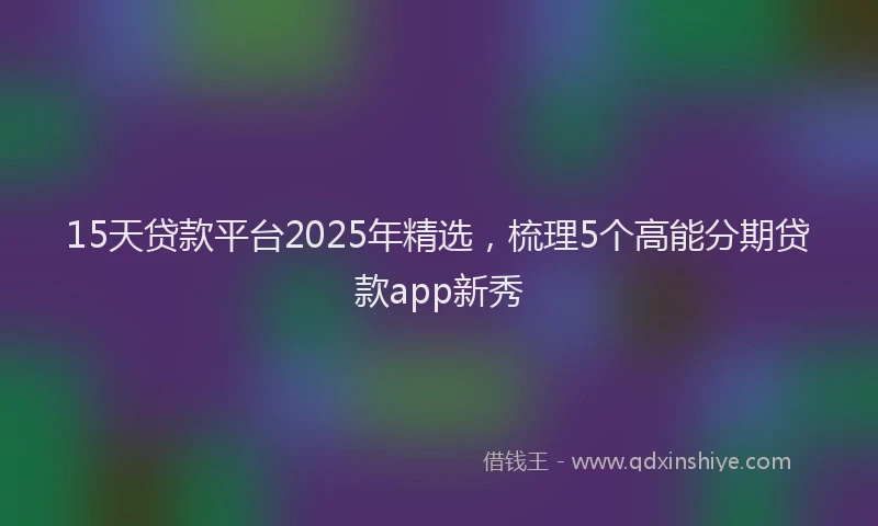 15天贷款平台2025年精选，梳理5个高能分期贷款app新秀