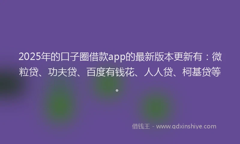 2025年的口子圈借款app的最新版本更新有：微粒贷、功夫贷、百度有钱花、人人贷、柯基贷等。