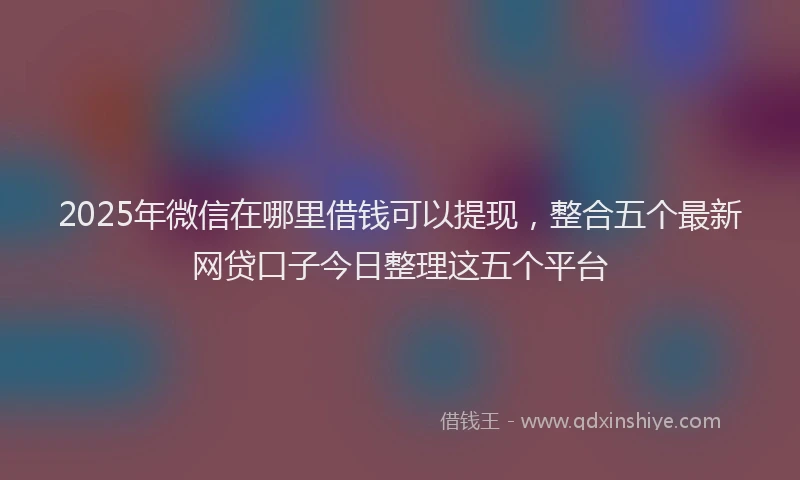 2025年微信在哪里借钱可以提现，整合五个最新网贷口子今日整理这五个平台