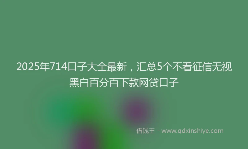 2025年714口子大全最新，汇总5个不看征信无视黑白百分百下款网贷口子
