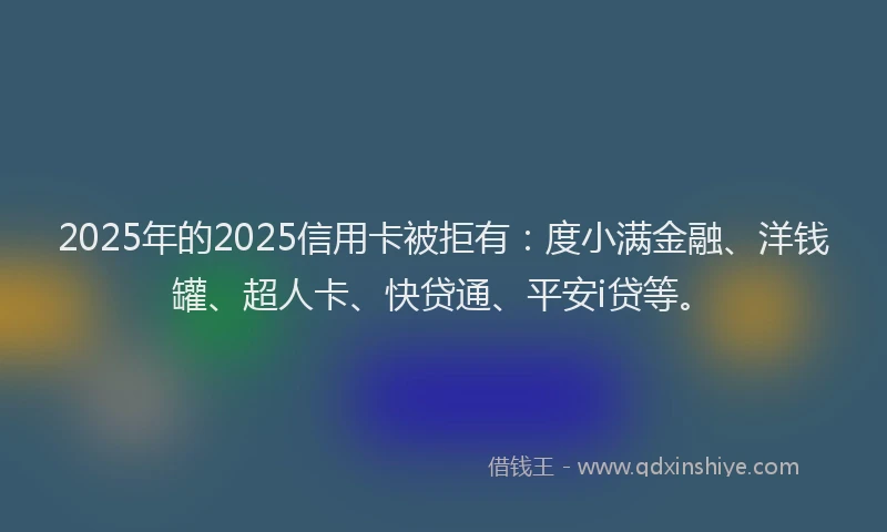 2025年的2025信用卡被拒有：度小满金融、洋钱罐、超人卡、快贷通、平安i贷等。