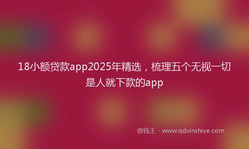 18小额贷款app2025年精选，梳理五个无视一切是人就下款的app