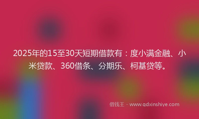 2025年的15至30天短期借款有：度小满金融、小米贷款、360借条、分期乐、柯基贷等。