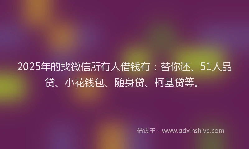 2025年的找微信所有人借钱有：替你还、51人品贷、小花钱包、随身贷、柯基贷等。