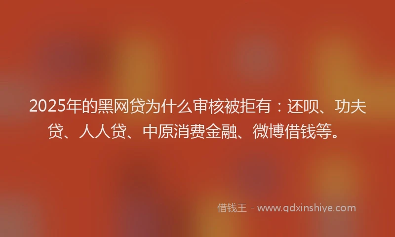 2025年的黑网贷为什么审核被拒有：还呗、功夫贷、人人贷、中原消费金融、微博借钱等。