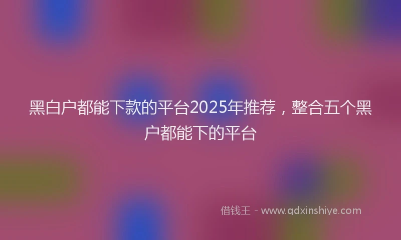 黑白户都能下款的平台2025年推荐，整合五个黑户都能下的平台