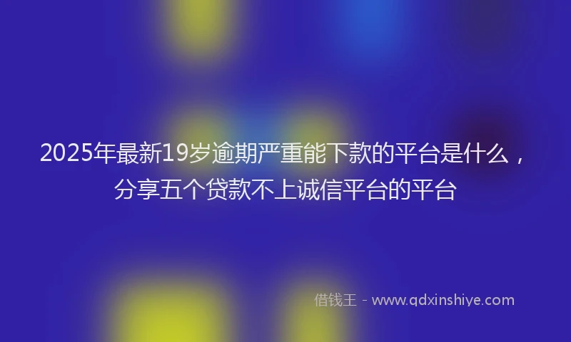 2025年最新19岁逾期严重能下款的平台是什么，分享五个贷款不上诚信平台的平台