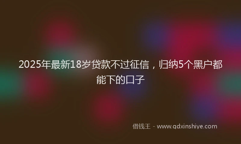 2025年最新18岁贷款不过征信，归纳5个黑户都能下的口子