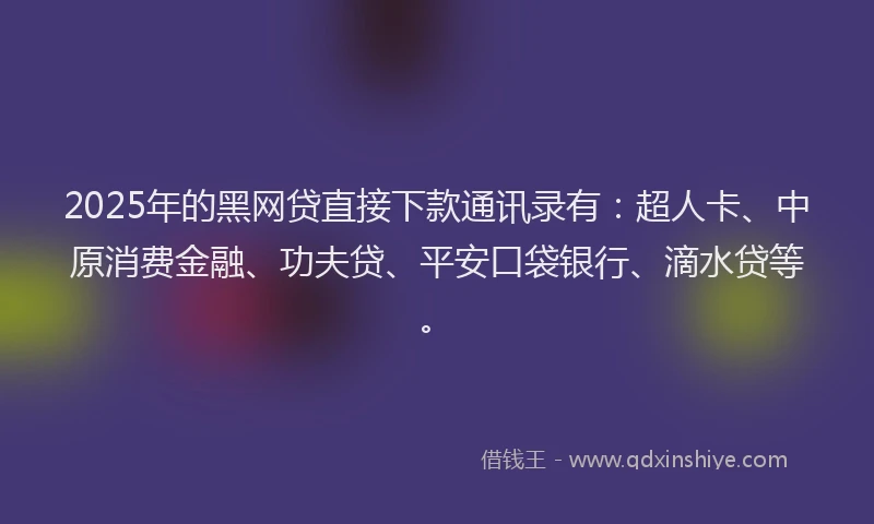 2025年的黑网贷直接下款通讯录有：超人卡、中原消费金融、功夫贷、平安口袋银行、滴水贷等。