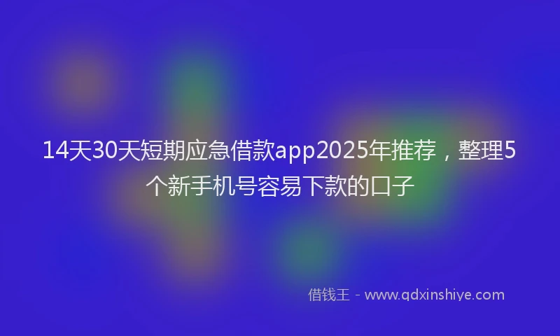 14天30天短期应急借款app2025年推荐，整理5个新手机号容易下款的口子