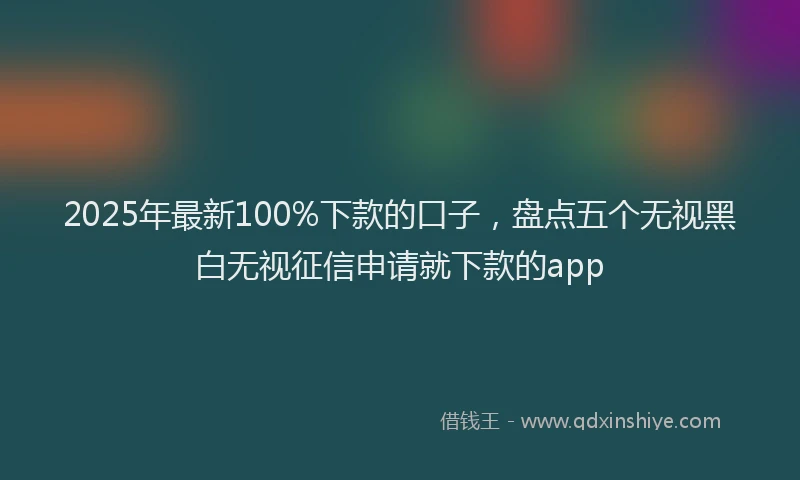 2025年最新100%下款的口子，盘点五个无视黑白无视征信申请就下款的app