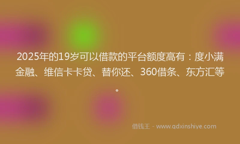 2025年的19岁可以借款的平台额度高有：度小满金融、维信卡卡贷、替你还、360借条、东方汇等。