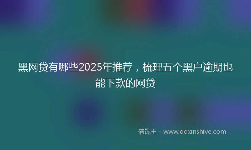 黑网贷有哪些2025年推荐，梳理五个黑户逾期也能下款的网贷