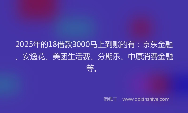 2025年的18借款3000马上到账的有：京东金融、安逸花、美团生活费、分期乐、中原消费金融等。
