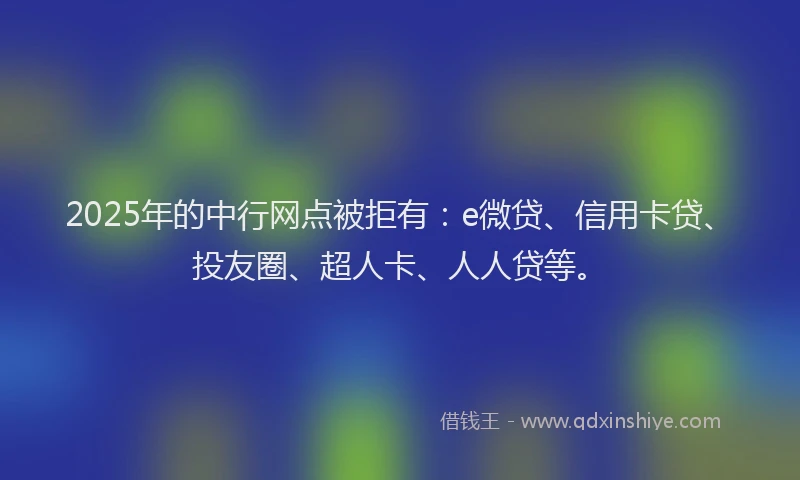 2025年的中行网点被拒有：e微贷、信用卡贷、投友圈、超人卡、人人贷等。