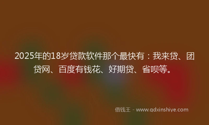 2025年的18岁贷款软件那个最快有：我来贷、团贷网、百度有钱花、好期贷、省呗等。