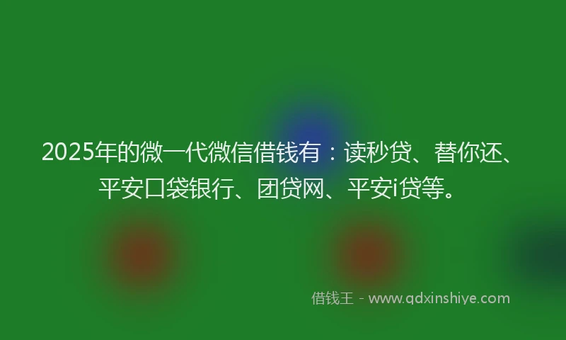 2025年的微一代微信借钱有：读秒贷、替你还、平安口袋银行、团贷网、平安i贷等。