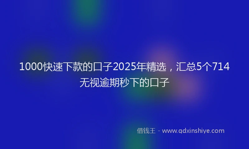 1000快速下款的口子2025年精选，汇总5个714无视逾期秒下的口子