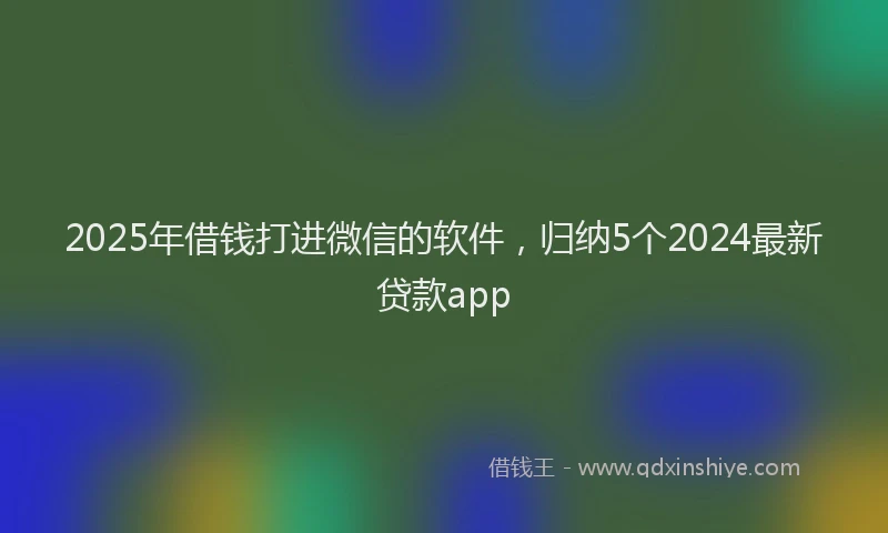 2025年借钱打进微信的软件，归纳5个2024最新贷款app