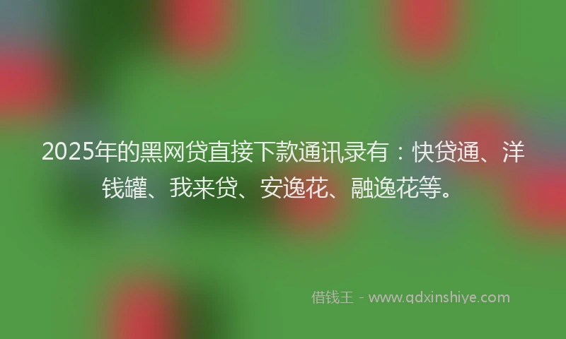 2025年的黑网贷直接下款通讯录有：快贷通、洋钱罐、我来贷、安逸花、融逸花等。