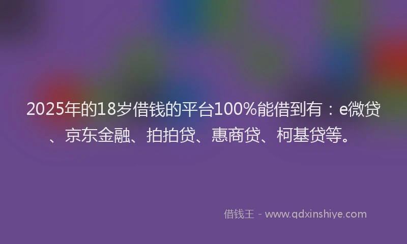 2025年的18岁借钱的平台100%能借到有：e微贷、京东金融、拍拍贷、惠商贷、柯基贷等。