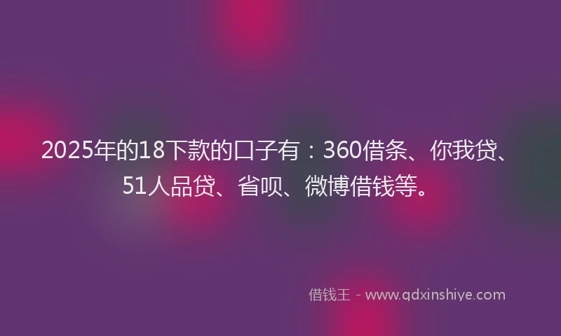 2025年的18下款的口子有：360借条、你我贷、51人品贷、省呗、微博借钱等。