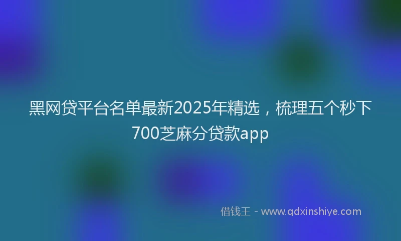 黑网贷平台名单最新2025年精选，梳理五个秒下700芝麻分贷款app