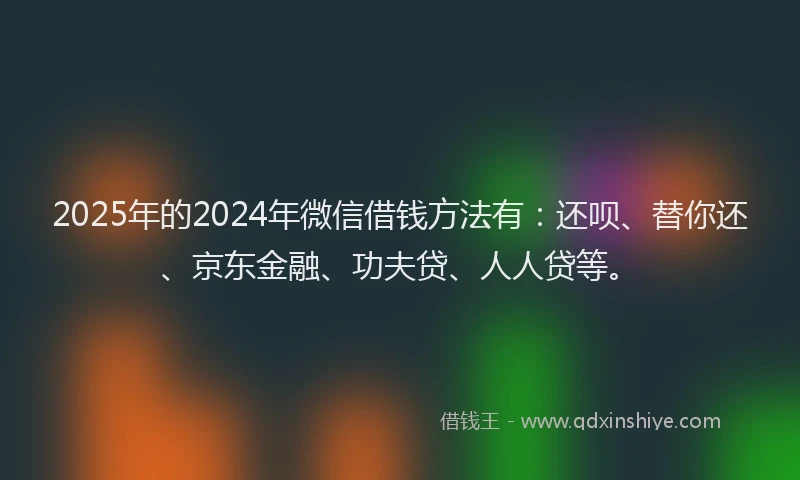 2025年的2024年微信借钱方法有：还呗、替你还、京东金融、功夫贷、人人贷等。