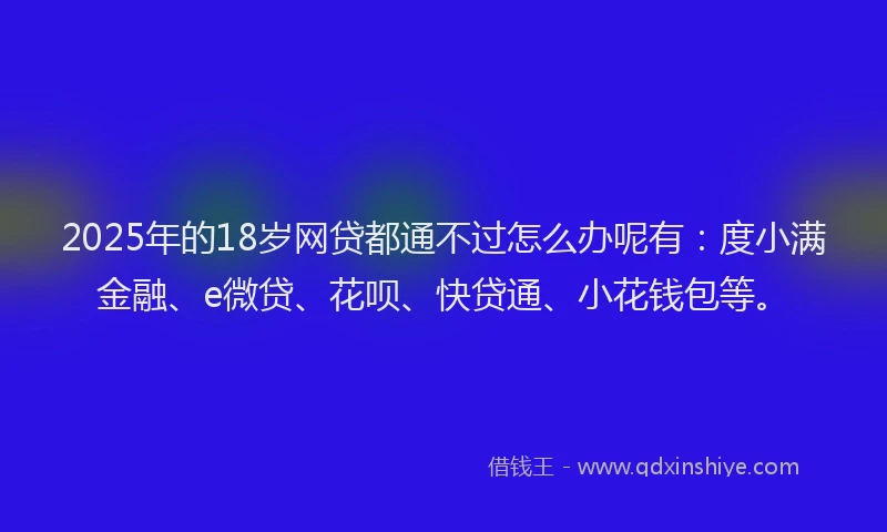2025年的18岁网贷都通不过怎么办呢有：度小满金融、e微贷、花呗、快贷通、小花钱包等。