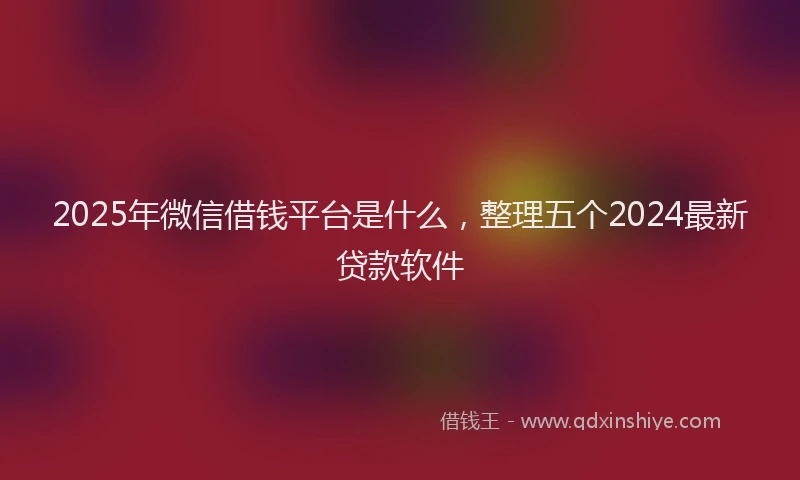 2025年微信借钱平台是什么，整理五个2024最新贷款软件