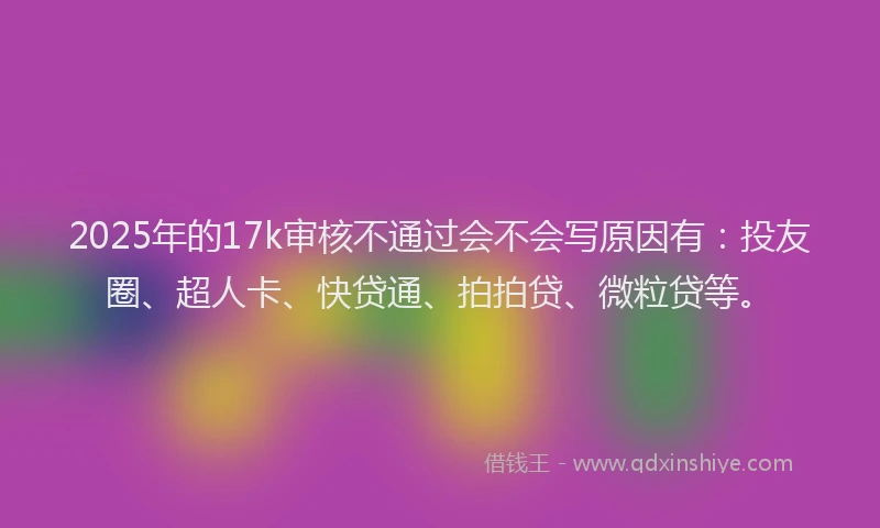 2025年的17k审核不通过会不会写原因有：投友圈、超人卡、快贷通、拍拍贷、微粒贷等。
