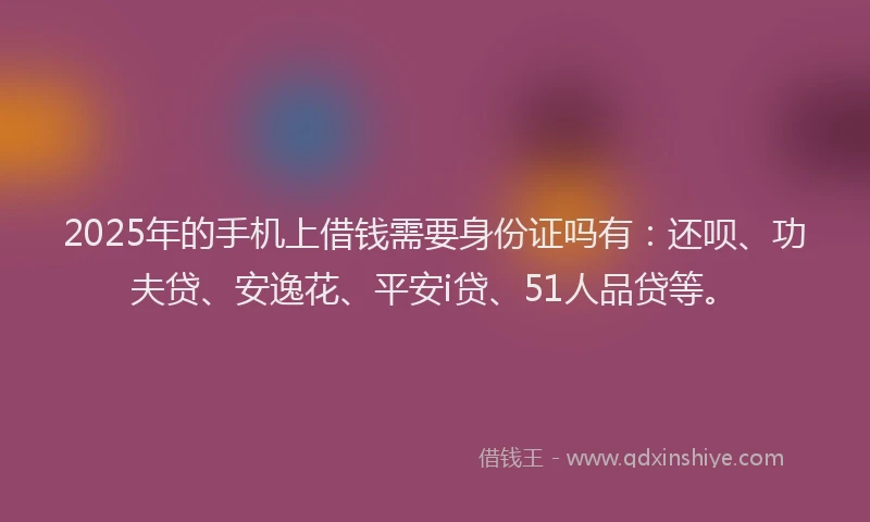 2025年的手机上借钱需要身份证吗有：还呗、功夫贷、安逸花、平安i贷、51人品贷等。