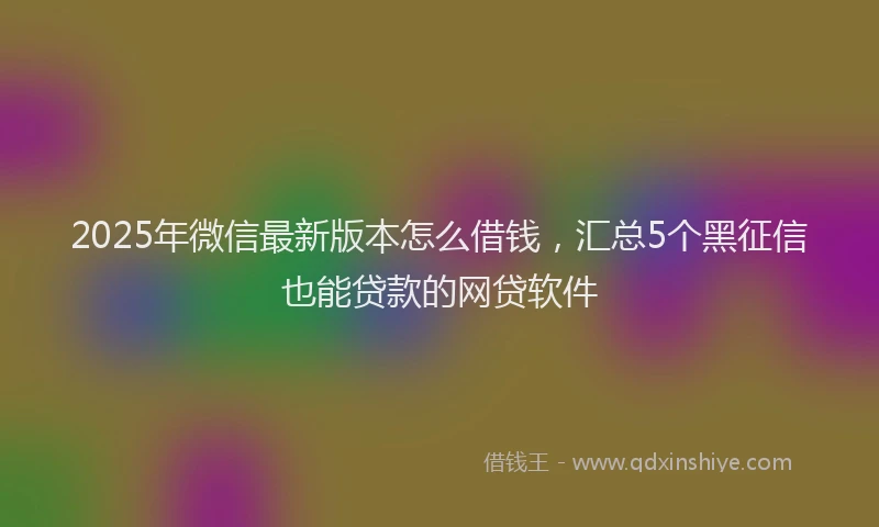 2025年微信最新版本怎么借钱，汇总5个黑征信也能贷款的网贷软件