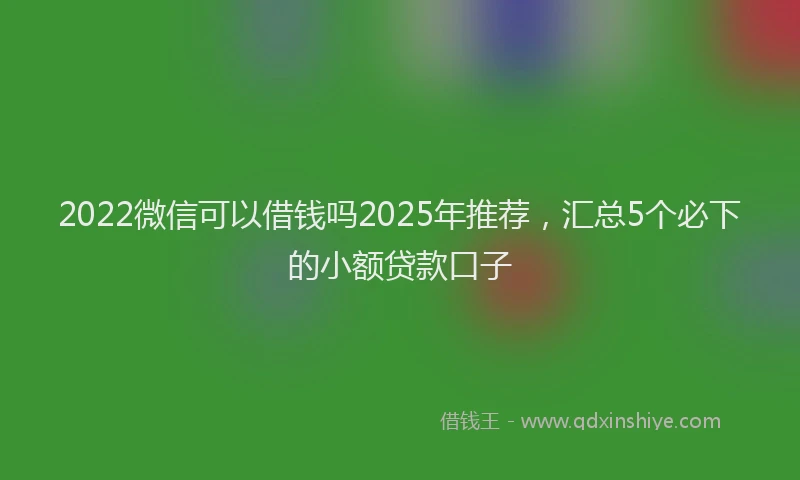 2022微信可以借钱吗2025年推荐，汇总5个必下的小额贷款口子